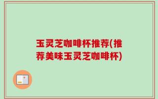 玉灵芝咖啡杯推荐(推荐美味玉灵芝咖啡杯)