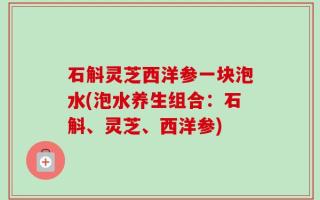石斛灵芝西洋参一块泡水(泡水养生组合：石斛、灵芝、西洋参)