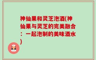 神仙果和灵芝泡酒(神仙果与灵芝的完美融合：一起泡制的美味酒水)