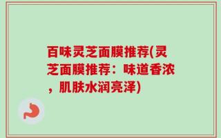 百味灵芝面膜推荐(灵芝面膜推荐：味道香浓，肌肤水润亮泽)