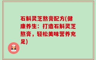 石斛灵芝熬膏配方(健康养生：打造石斛灵芝熬膏，轻松美味营养充足)