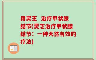 用灵芝  治疗甲状腺结节(灵芝治疗甲状腺结节：一种天然有效的疗法)