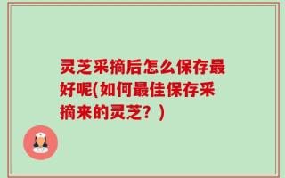 灵芝采摘后怎么保存最好呢(如何最佳保存采摘来的灵芝？)