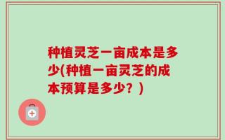 种植灵芝一亩成本是多少(种植一亩灵芝的成本预算是多少？)