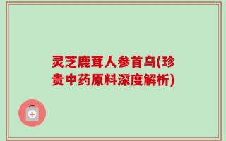 灵芝鹿茸人参首乌(珍贵中药原料深度解析)