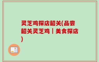 灵芝鸡探店韶关(品尝韶关灵芝鸡｜美食探店)