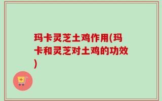 玛卡灵芝土鸡作用(玛卡和灵芝对土鸡的功效)