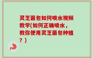 灵芝菌包如何喷水视频教学(如何正确喷水，教你使用灵芝菌包种植？)