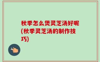 秋季怎么煲灵芝汤好呢(秋季灵芝汤的制作技巧)