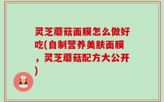 灵芝蘑菇面膜怎么做好吃(自制营养美肤面膜，灵芝蘑菇配方大公开)