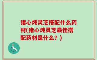 猪心炖灵芝搭配什么药材(猪心炖灵芝最佳搭配药材是什么？)