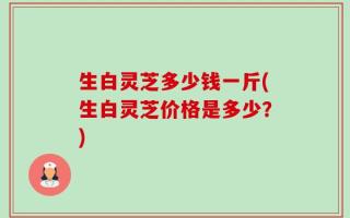 生白灵芝多少钱一斤(生白灵芝价格是多少？)