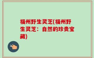 福州野生灵芝(福州野生灵芝：自然的珍贵宝藏)