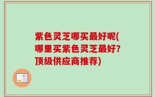 紫色灵芝哪买最好呢(哪里买紫色灵芝最好？顶级供应商推荐)
