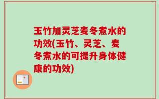 玉竹加灵芝麦冬煮水的功效(玉竹、灵芝、麦冬煮水的可提升身体健康的功效)