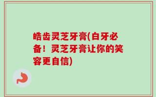皓齿灵芝牙膏(白牙必备！灵芝牙膏让你的笑容更自信)