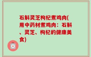 石斛灵芝枸杞煮鸡肉(用中药材煮鸡肉：石斛、灵芝、枸杞的健康美食)