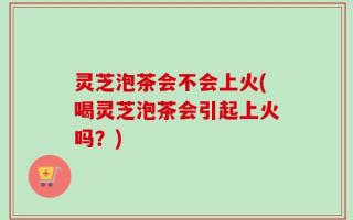 灵芝泡茶会不会上火(喝灵芝泡茶会引起上火吗？)