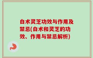 白术灵芝功效与作用及禁忌(白术和灵芝的功效、作用与禁忌解析)