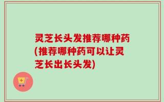 灵芝长头发推荐哪种药(推荐哪种药可以让灵芝长出长头发)