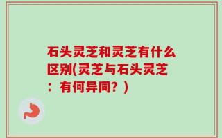 石头灵芝和灵芝有什么区别(灵芝与石头灵芝：有何异同？)