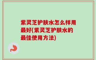 紫灵芝护肤水怎么样用最好(紫灵芝护肤水的最佳使用方法)