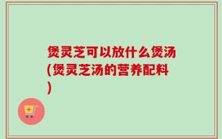煲灵芝可以放什么煲汤(煲灵芝汤的营养配料)