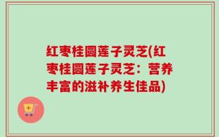 红枣桂圆莲子灵芝(红枣桂圆莲子灵芝：营养丰富的滋补养生佳品)