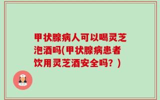 甲状腺病人可以喝灵芝泡酒吗(甲状腺病患者饮用灵芝酒安全吗？)