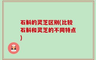 石斛的灵芝区别(比较石斛和灵芝的不同特点)