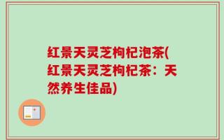 红景天灵芝枸杞泡茶(红景天灵芝枸杞茶：天然养生佳品)