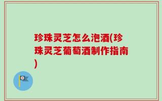 珍珠灵芝怎么泡酒(珍珠灵芝葡萄酒制作指南)