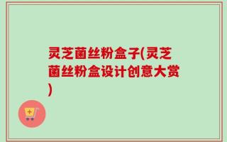 灵芝菌丝粉盒子(灵芝菌丝粉盒设计创意大赏)