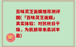 百味灵芝面膜推荐测评图(「百味灵芝面膜」真实体验：对抗秋日干燥，为肌肤带来柔润丰盈)