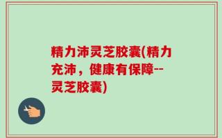 精力沛灵芝胶囊(精力充沛，健康有保障--灵芝胶囊)