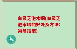 白灵芝泡水喝(白灵芝泡水喝的好处及方法：简易指南)