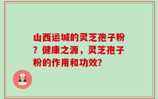 山西运城的灵芝孢子粉？健康之源，灵芝孢子粉的作用和功效？