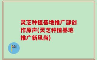 灵芝种植基地推广部创作原声(灵芝种植基地推广新风尚)