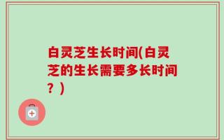 白灵芝生长时间(白灵芝的生长需要多长时间？)
