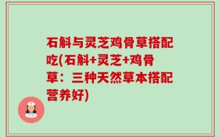 石斛与灵芝鸡骨草搭配吃(石斛+灵芝+鸡骨草：三种天然草本搭配营养好)