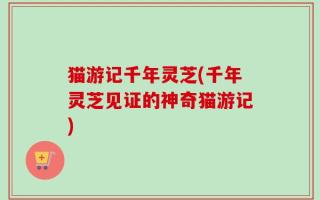 猫游记千年灵芝(千年灵芝见证的神奇猫游记)