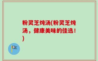粉灵芝炖汤(粉灵芝炖汤，健康美味的佳选！)