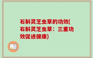 石斛灵芝虫草的功效(石斛灵芝虫草：三重功效促进健康)