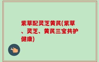 紫草配灵芝黄芪(紫草、灵芝、黄芪三宝共护健康)