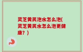 灵芝黄芪泡水怎么泡(灵芝黄芪水怎么泡更健康？)