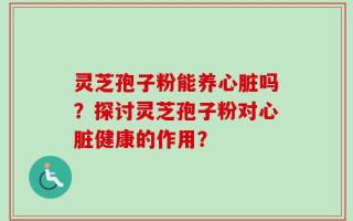 灵芝孢子粉能养心脏吗？探讨灵芝孢子粉对心脏健康的作用？