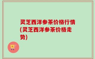 灵芝西洋参茶价格行情(灵芝西洋参茶价格走势)