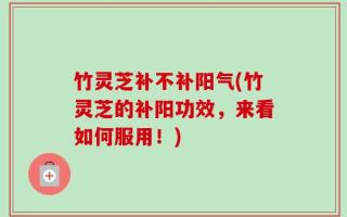 竹灵芝补不补阳气(竹灵芝的补阳功效，来看如何服用！)