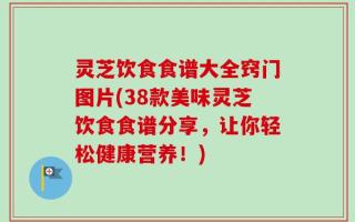 灵芝饮食食谱大全窍门图片(38款美味灵芝饮食食谱分享，让你轻松健康营养！)