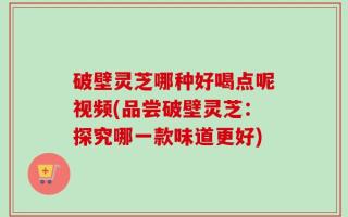破壁灵芝哪种好喝点呢视频(品尝破壁灵芝：探究哪一款味道更好)